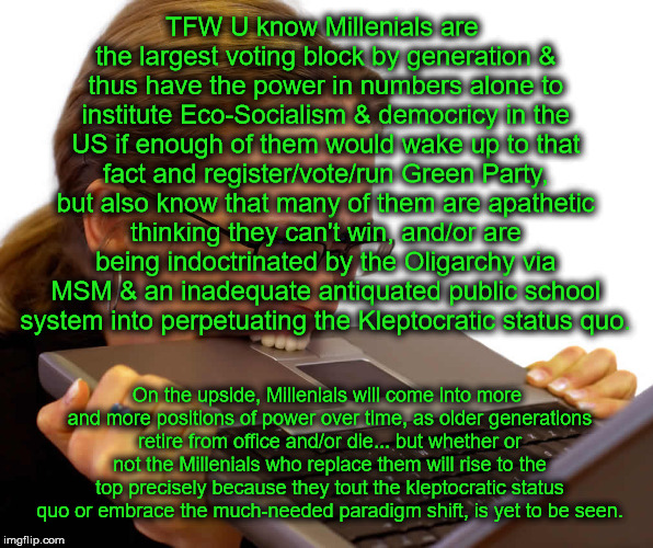 tangential rambling...  | TFW U know Millenials are the largest voting block by generation & thus have the power in numbers alone to institute Eco-Socialism & democricy in the US if enough of them would wake up to that fact and register/vote/run Green Party, but also know that many of them are apathetic thinking they can't win, and/or are being indoctrinated by the Oligarchy via MSM & an inadequate antiquated public school system into perpetuating the Kleptocratic status quo. On the upside, Millenials will come into more and more positions of power over time, as older generations retire from office and/or die... but whether or not the Millenials who replace them will rise to the top precisely because they tout the kleptocratic status quo or embrace the much-needed paradigm shift, is yet to be seen. | image tagged in frustrated,oligarchy,kleptocratic,millennials,green party | made w/ Imgflip meme maker