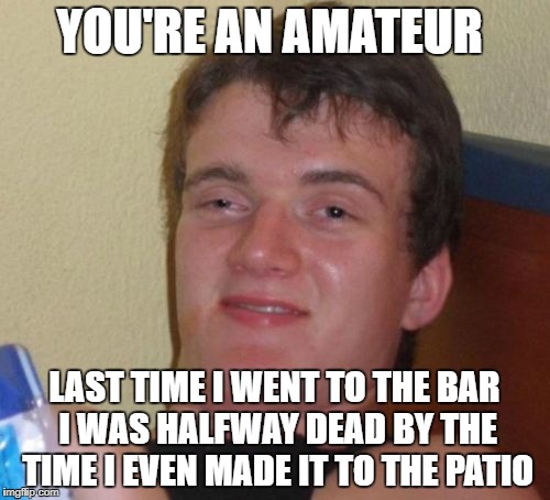 10 Guy Meme | YOU'RE AN AMATEUR LAST TIME I WENT TO THE BAR I WAS HALFWAY DEAD BY THE TIME I EVEN MADE IT TO THE PATIO | image tagged in memes,10 guy | made w/ Imgflip meme maker