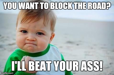 Fist pump baby | YOU WANT TO BLOCK THE ROAD? I'LL BEAT YOUR ASS! | image tagged in fist pump baby | made w/ Imgflip meme maker