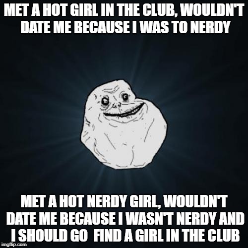 Forever Alone | MET A HOT GIRL IN THE CLUB, WOULDN'T DATE ME BECAUSE I WAS TO NERDY; MET A HOT NERDY GIRL, WOULDN'T DATE ME BECAUSE I WASN'T NERDY AND I SHOULD GO  FIND A GIRL IN THE CLUB | image tagged in memes,forever alone | made w/ Imgflip meme maker