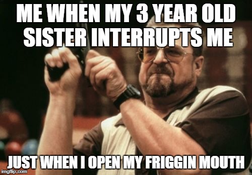 Am I The Only One Around Here | ME WHEN MY 3 YEAR OLD SISTER INTERRUPTS ME; JUST WHEN I OPEN MY FRIGGIN MOUTH | image tagged in memes,am i the only one around here | made w/ Imgflip meme maker
