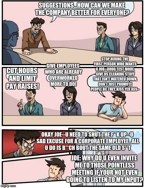 Life at my job.... | SUGGESTIONS...HOW CAN WE MAKE THE COMPANY BETTER FOR EVERYONE? STOP HIRING THE FIRST PERSON WHO WANTS A JOB--DRUG TEST MORE, GIVE US CLEANING STUFF THAT ISN'T WATERED DOWN, DON'T JUST PROMOTE PEOPLE BC THEY KISS YER ASS--; GIVE EMPLOYEES WHO ARE ALREADY OVERWORKED MORE TO DO! CUT HOURS AND LIMIT PAY RAISES! OKAY JOE--U NEED TO SHUT THE F**K UP--U SAD EXCUSE FOR A CORPORATE EMPLOYEE...ALL U DO IS B**CH BOUT THE SAME OLD S**T; JOE: WHY DO U EVEN INVITE ME TO THOSE POINTLESS MEETING IF YOUR NOT EVEN GOING TO LISTEN TO MY INPUT? | image tagged in memes,boardroom meeting suggestion | made w/ Imgflip meme maker