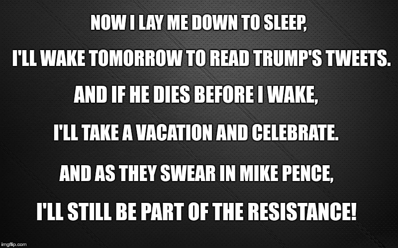 Nightly Prayer | NOW I LAY ME DOWN TO SLEEP, I'LL WAKE TOMORROW TO READ TRUMP'S TWEETS. AND IF HE DIES BEFORE I WAKE, I'LL TAKE A VACATION AND CELEBRATE. AND AS THEY SWEAR IN MIKE PENCE, I'LL STILL BE PART OF THE RESISTANCE! | image tagged in trump,pence,nazis,fascist | made w/ Imgflip meme maker