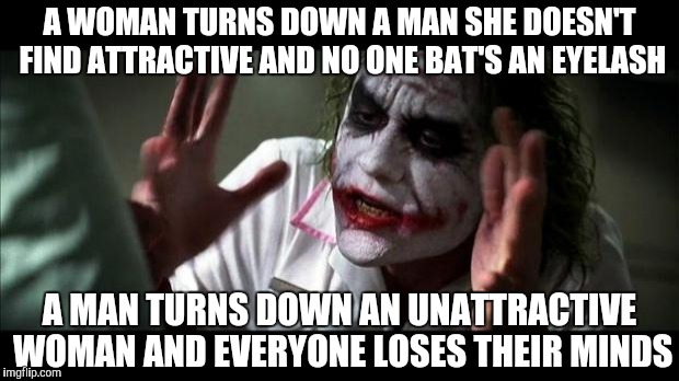 Joker Mind Loss | A WOMAN TURNS DOWN A MAN SHE DOESN'T FIND ATTRACTIVE AND NO ONE BAT'S AN EYELASH; A MAN TURNS DOWN AN UNATTRACTIVE WOMAN AND EVERYONE LOSES THEIR MINDS | image tagged in joker mind loss | made w/ Imgflip meme maker