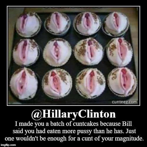 @HillaryClinton: I made you a batch of cuntcakes because Bill said you had eaten more pussy than he has. | @HillaryClinton | I made you a batch of c**tcakes because Bill said you had eaten more pussy than he has. Just one wouldn't be enough for a  | image tagged in hillaryclinton,billclinton,cuntcakes,pussy,cunt | made w/ Imgflip demotivational maker