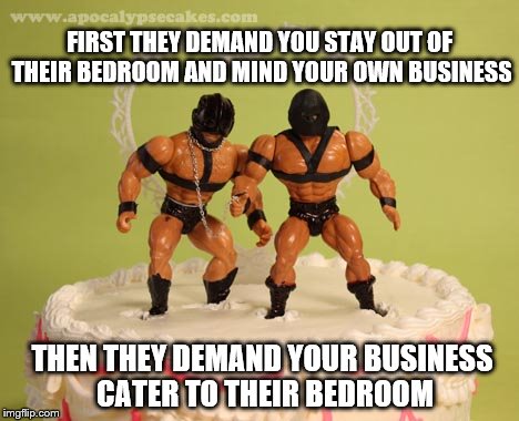 One day closer to Armageddon | FIRST THEY DEMAND YOU STAY OUT OF THEIR BEDROOM AND MIND YOUR OWN BUSINESS; THEN THEY DEMAND YOUR BUSINESS CATER TO THEIR BEDROOM | image tagged in gay marriage,religious freedom,supreme court | made w/ Imgflip meme maker