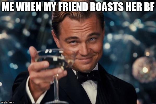 Leonardo Dicaprio Cheers Meme | ME WHEN MY FRIEND ROASTS HER BF | image tagged in memes,leonardo dicaprio cheers | made w/ Imgflip meme maker