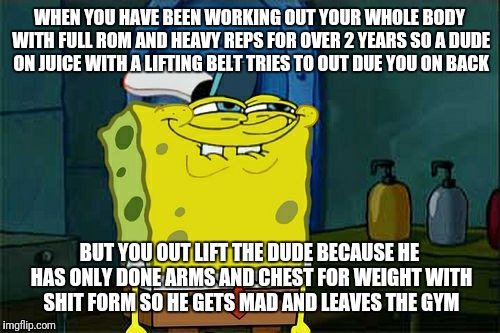 Don't You Squidward Meme | WHEN YOU HAVE BEEN WORKING OUT YOUR WHOLE BODY WITH FULL ROM AND HEAVY REPS FOR OVER 2 YEARS SO A DUDE ON JUICE WITH A LIFTING BELT TRIES TO OUT DUE YOU ON BACK; BUT YOU OUT LIFT THE DUDE BECAUSE HE HAS ONLY DONE ARMS AND CHEST FOR WEIGHT WITH SHIT FORM SO HE GETS MAD AND LEAVES THE GYM | image tagged in memes,dont you squidward | made w/ Imgflip meme maker