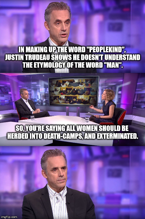 Jordan Peterson vs Feminist Interviewer |  IN MAKING UP THE WORD "PEOPLEKIND", JUSTIN TRUDEAU SHOWS HE DOESN'T UNDERSTAND THE ETYMOLOGY OF THE WORD "MAN". SO, YOU'RE SAYING ALL WOMEN SHOULD BE HERDED INTO DEATH-CAMPS, AND EXTERMINATED. | image tagged in jordan peterson vs feminist interviewer,liberal logic,liberal vs conservative,stupid liberals,stupid people,biased media | made w/ Imgflip meme maker