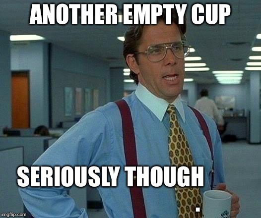 That Would Be Great | ANOTHER EMPTY CUP; SERIOUSLY THOUGH


                                     . | image tagged in memes,that would be great | made w/ Imgflip meme maker
