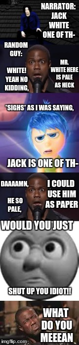 what do you meeean? | NARRATOR: JACK WHITE ONE OF TH-; RANDOM GUY:
      WHITE! YEAH NO KIDDING, MR. WHITE HERE IS PALE AS HECK; *SIGHS*
AS I WAS SAYING, JACK IS ONE OF TH-; DAAAAMN, HE SO PALE, I COULD USE HIM AS PAPER; WOULD YOU JUST; SHUT UP YOU IDIOT!! WHAT DO YOU MEEEAN | image tagged in kevin hart,funny,shut up,idiot | made w/ Imgflip meme maker