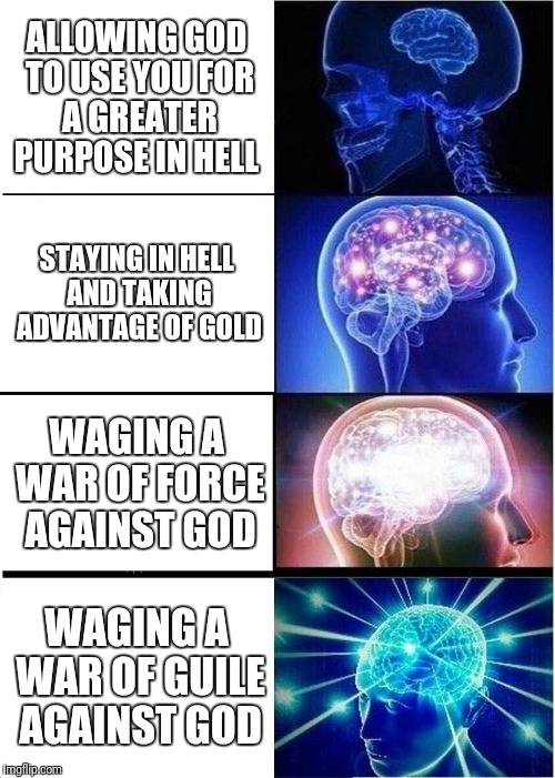 Expanding Brain Meme | ALLOWING GOD TO USE YOU FOR A GREATER PURPOSE IN HELL; STAYING IN HELL AND TAKING ADVANTAGE OF GOLD; WAGING A WAR OF FORCE AGAINST GOD; WAGING A WAR OF GUILE AGAINST GOD | image tagged in memes,expanding brain | made w/ Imgflip meme maker