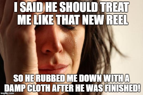 First World Problems Meme | I SAID HE SHOULD TREAT ME LIKE THAT NEW REEL SO HE RUBBED ME DOWN WITH A DAMP CLOTH AFTER HE WAS FINISHED! | image tagged in memes,first world problems | made w/ Imgflip meme maker
