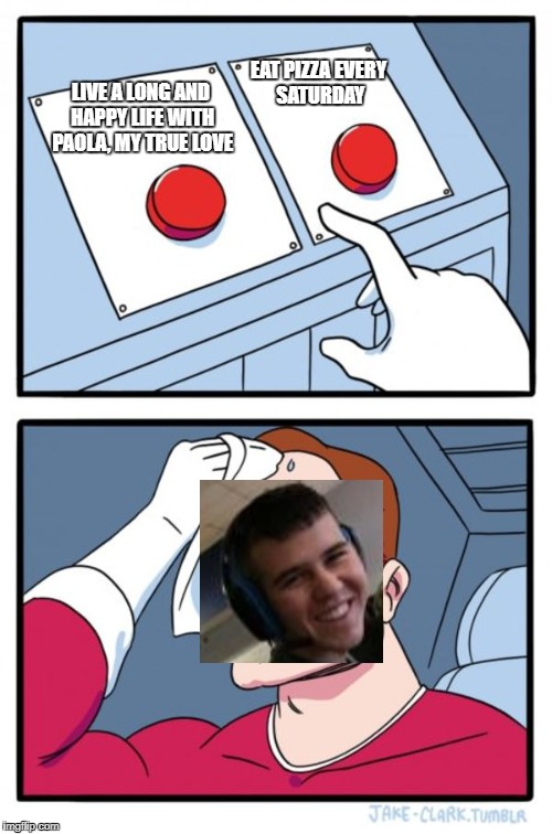 Two Buttons Meme | EAT PIZZA EVERY SATURDAY; LIVE A LONG AND HAPPY LIFE WITH PAOLA, MY TRUE LOVE | image tagged in memes,two buttons | made w/ Imgflip meme maker