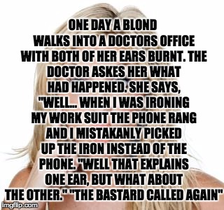 Dumb blonde | ONE DAY A BLOND WALKS INTO A DOCTORS OFFICE WITH BOTH OF HER EARS BURNT.
THE DOCTOR ASKES HER WHAT HAD HAPPENED.
SHE SAYS, "WELL... WHEN I WAS IRONING MY WORK SUIT THE PHONE RANG AND I MISTAKANLY PICKED UP THE IRON INSTEAD OF THE PHONE.
"WELL THAT EXPLAINS ONE EAR, BUT WHAT ABOUT THE OTHER."
"THE BASTARD CALLED AGAIN" | image tagged in dumb blonde | made w/ Imgflip meme maker