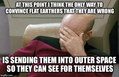 Captain Picard Facepalm Meme | AT THIS POINT I THINK THE ONLY WAY TO CONVINCE FLAT EARTHERS THAT THEY ARE WRONG; IS SENDING THEM INTO OUTER SPACE SO THEY CAN SEE FOR THEMSELVES | image tagged in memes,captain picard facepalm | made w/ Imgflip meme maker