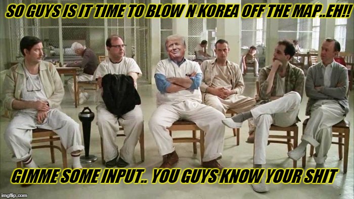 trump and cabinet | SO GUYS IS IT TIME TO BLOW N KOREA OFF THE MAP..EH!! GIMME SOME INPUT.. YOU GUYS KNOW YOUR SHIT | image tagged in funny memes | made w/ Imgflip meme maker