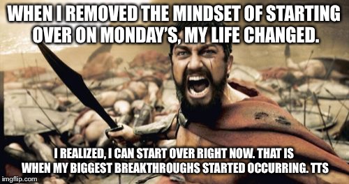 Sparta Leonidas Meme | WHEN I REMOVED THE MINDSET OF STARTING OVER ON MONDAY’S, MY LIFE CHANGED. I REALIZED, I CAN START OVER RIGHT NOW. THAT IS WHEN MY BIGGEST BREAKTHROUGHS STARTED OCCURRING. TTS | image tagged in memes,sparta leonidas | made w/ Imgflip meme maker