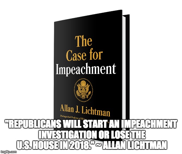 Impeachment or Bust | "REPUBLICANS WILL START AN IMPEACHMENT INVESTIGATION OR LOSE THE U.S. HOUSE IN 2018." ~ ALLAN LICHTMAN | image tagged in impeach trump,impeach,impeachment,trump impeachment | made w/ Imgflip meme maker