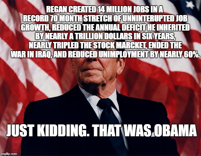 ronald regan |  REGAN CREATED 14 MILLION JOBS IN A RECORD 70 MONTH STRETCH OF UNNINTERUPTED JOB GROWTH, REDUCED THE ANNUAL DEFICIT HE INHERITED BY NEARLY A TRILLION DOLLARS IN SIX YEARS, NEARLY TRIPLED THE STOCK MARCKET, ENDED THE WAR IN IRAQ, AND REDUCED UNIMPLOYMENT BY NEARLY 60%. JUST KIDDING. THAT WAS OBAMA | image tagged in ronald regan | made w/ Imgflip meme maker