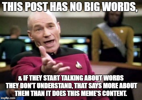 Picard Wtf Meme | THIS POST HAS NO BIG WORDS, & IF THEY START TALKING ABOUT WORDS THEY DON'T UNDERSTAND, THAT SAYS MORE ABOUT THEM THAN IT DOES THIS MEME'S CO | image tagged in memes,picard wtf | made w/ Imgflip meme maker