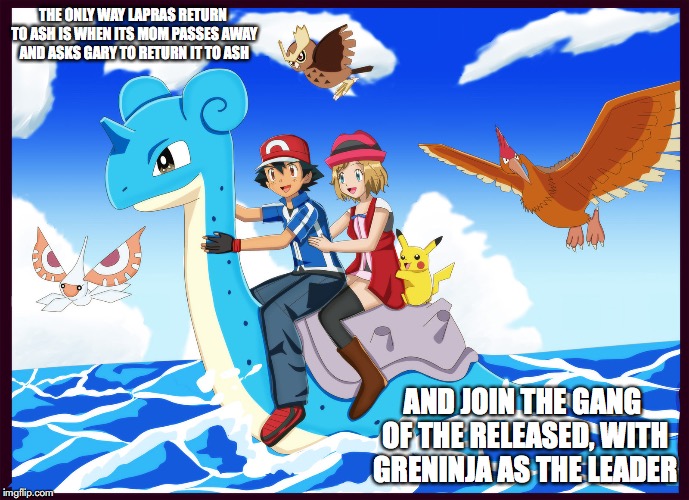 Perfect Ride | THE ONLY WAY LAPRAS RETURN TO ASH IS WHEN ITS MOM PASSES AWAY AND ASKS GARY TO RETURN IT TO ASH; AND JOIN THE GANG OF THE RELEASED, WITH GRENINJA AS THE LEADER | image tagged in lapras,pokemon,amourshipping,ash ketchum,serena | made w/ Imgflip meme maker