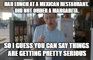 So I Guess You Can Say Things Are Getting Pretty Serious Meme | HAD LUNCH AT A MEXICAN RESTAURANT. DID NOT ORDER A MARGARITA. SO I GUESS YOU CAN SAY THINGS ARE GETTING PRETTY SERIOUS | image tagged in memes,so i guess you can say things are getting pretty serious | made w/ Imgflip meme maker