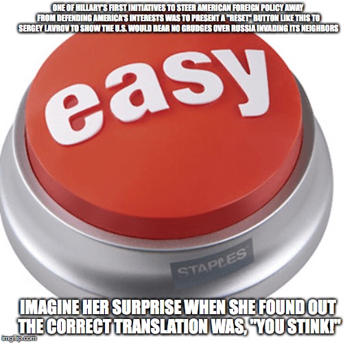 Easy Button | ONE OF HILLARY'S FIRST INITIATIVES TO STEER AMERICAN FOREIGN POLICY AWAY FROM DEFENDING AMERICA'S INTERESTS WAS TO PRESENT A "RESET" BUTTON LIKE THIS TO SERGEY LAVROV TO SHOW THE U.S. WOULD BEAR NO GRUDGES OVER RUSSIA INVADING ITS NEIGHBORS; IMAGINE HER SURPRISE WHEN SHE FOUND OUT THE CORRECT TRANSLATION WAS, "YOU STINK!" | image tagged in easy button,staples,hillary clinton,memes | made w/ Imgflip meme maker