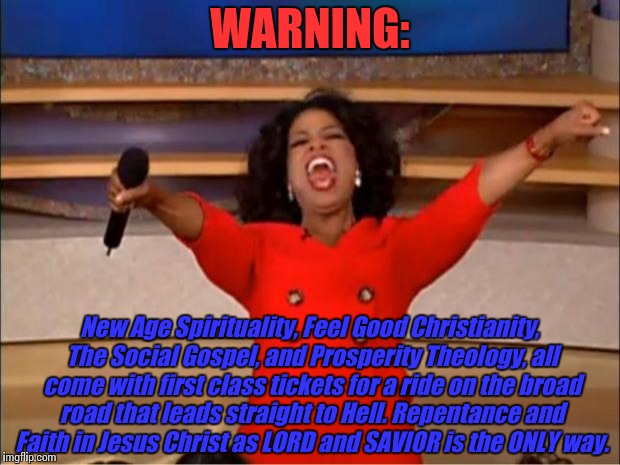 Oprah You Get A Meme | WARNING:; New Age Spirituality, Feel Good Christianity, The Social Gospel, and Prosperity Theology, all come with first class tickets for a ride on the broad road that leads straight to Hell. Repentance and Faith in Jesus Christ as LORD and SAVIOR is the ONLY way. | image tagged in memes,oprah you get a | made w/ Imgflip meme maker