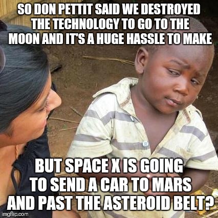 Third World Skeptical Kid Meme | SO DON PETTIT SAID WE DESTROYED THE TECHNOLOGY TO GO TO THE MOON AND IT'S A HUGE HASSLE TO MAKE; BUT SPACE X IS GOING TO SEND A CAR TO MARS AND PAST THE ASTEROID BELT? | image tagged in memes,third world skeptical kid | made w/ Imgflip meme maker
