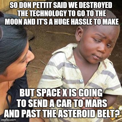 Third World Skeptical Kid | SO DON PETTIT SAID WE DESTROYED THE TECHNOLOGY TO GO TO THE MOON AND IT'S A HUGE HASSLE TO MAKE; BUT SPACE X IS GOING TO SEND A CAR TO MARS AND PAST THE ASTEROID BELT? | image tagged in memes,third world skeptical kid | made w/ Imgflip meme maker