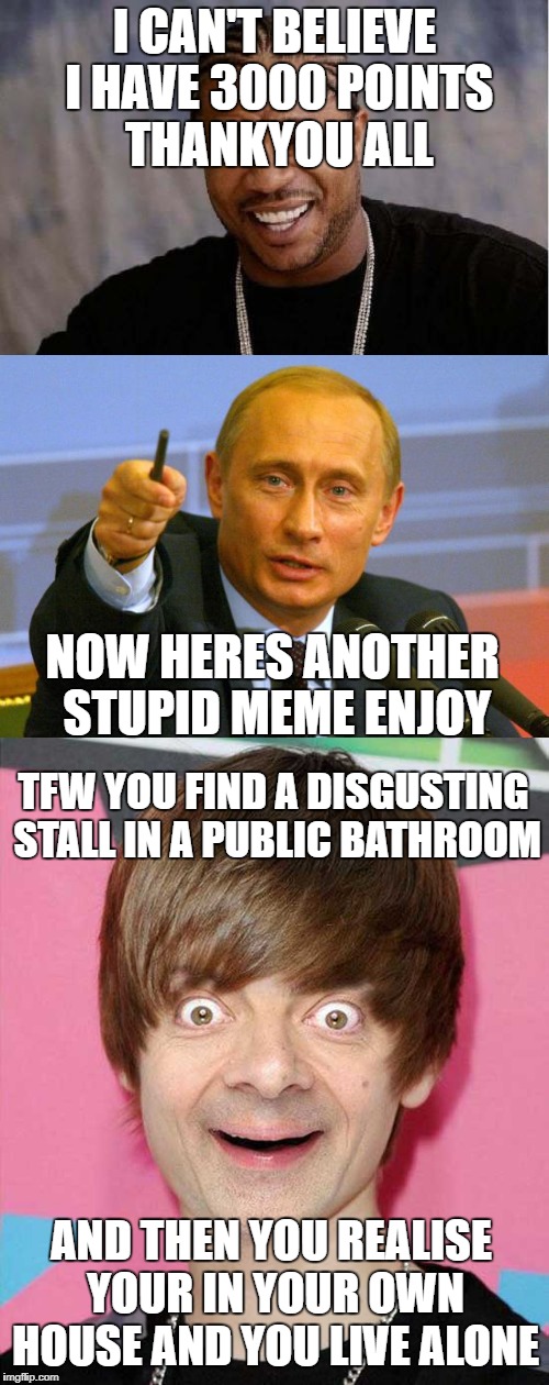 thankyou for 3000 points | I CAN'T BELIEVE I HAVE 3000 POINTS THANKYOU ALL; NOW HERES ANOTHER STUPID MEME ENJOY; TFW YOU FIND A DISGUSTING STALL IN A PUBLIC BATHROOM; AND THEN YOU REALISE YOUR IN YOUR OWN HOUSE AND YOU LIVE ALONE | image tagged in thankyou,funny,justin bieber,mr bean,vladimir putin,memes | made w/ Imgflip meme maker