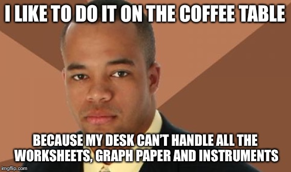 I LIKE TO DO IT ON THE COFFEE TABLE BECAUSE MY DESK CAN’T HANDLE ALL THE WORKSHEETS, GRAPH PAPER AND INSTRUMENTS | made w/ Imgflip meme maker