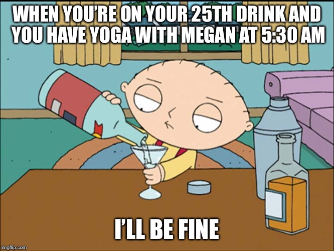 stewie griffin | WHEN YOU’RE ON YOUR 25TH DRINK AND YOU HAVE YOGA WITH MEGAN AT 5:30 AM; I’LL BE FINE | image tagged in stewie griffin | made w/ Imgflip meme maker