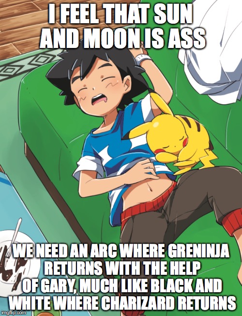Pokemon Sun and Moon | I FEEL THAT SUN AND MOON IS ASS; WE NEED AN ARC WHERE GRENINJA RETURNS WITH THE HELP OF GARY, MUCH LIKE BLACK AND WHITE WHERE CHARIZARD RETURNS | image tagged in pokemon sun and moon,memes,ash ketchum | made w/ Imgflip meme maker
