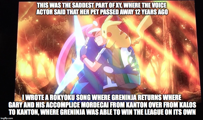 Saddest Part From XYZ | THIS WAS THE SADDEST PART OF XY, WHERE THE VOICE ACTOR SAID THAT HER PET PASSED AWAY 12 YEARS AGO; I WROTE A ROKYOKU SONG WHERE GRENINJA RETURNS WHERE GARY AND HIS ACCOMPLICE MORDECAI FROM KANTON OVER FROM KALOS TO KANTON, WHERE GRENINJA WAS ABLE TO WIN THE LEAGUE ON ITS OWN | image tagged in pokemon,memes | made w/ Imgflip meme maker