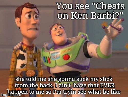 X, X Everywhere | You see "Cheats 
                    on Ken Barbi?"; she told me she gonna suck my stick from the back, I ain't  have that EVER happen to me so I'm tryin see what be like | image tagged in memes,x x everywhere | made w/ Imgflip meme maker