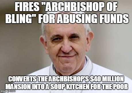 Pope Francis | FIRES "ARCHBISHOP OF BLING" FOR ABUSING FUNDS; CONVERTS THE ARCHBISHOP'S $40 MILLION MANSION INTO A SOUP KITCHEN FOR THE POOR | image tagged in pope francis,AdviceAnimals | made w/ Imgflip meme maker