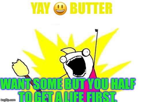 X All The Y Meme | YAY 😃 BUTTER; WANT SOME BUT YOU HALF TO GET A LIFE FIRST. | image tagged in memes,x all the y | made w/ Imgflip meme maker