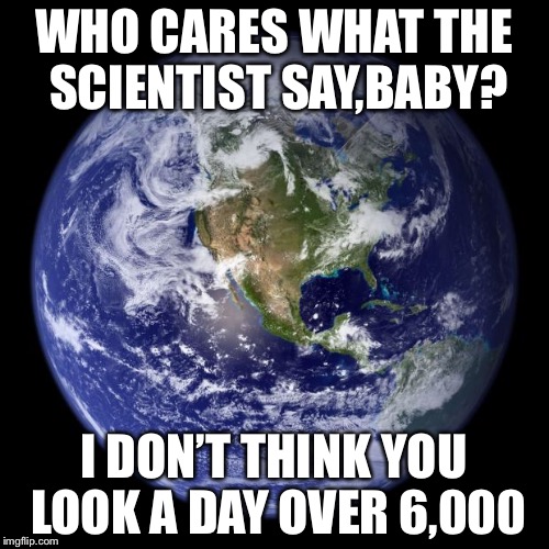 >Earth< | WHO CARES WHAT THE SCIENTIST SAY,BABY? I DON’T THINK YOU LOOK A DAY OVER 6,000 | image tagged in earth,meme | made w/ Imgflip meme maker