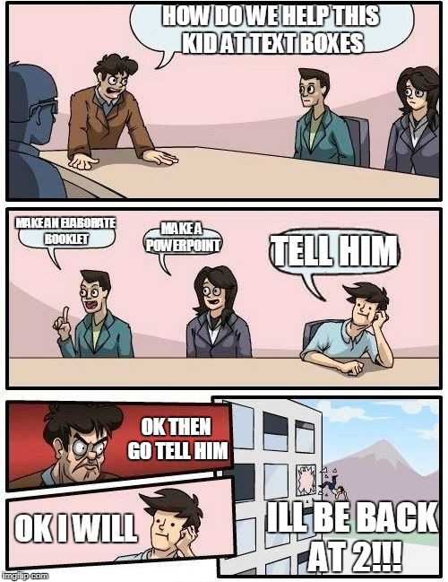 Boardroom Meeting Suggestion Meme | HOW DO WE HELP THIS KID AT TEXT BOXES MAKE AN ELABORATE BOOKLET MAKE A POWERPOINT TELL HIM OK THEN GO TELL HIM OK I WILL ILL BE BACK AT 2!!! | image tagged in memes,boardroom meeting suggestion | made w/ Imgflip meme maker