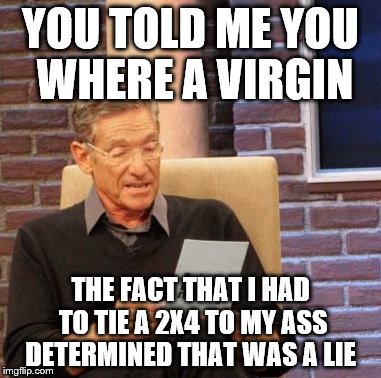Maury Lie Detector Meme | YOU TOLD ME YOU WHERE A VIRGIN; THE FACT THAT I HAD TO TIE A 2X4 TO MY ASS DETERMINED THAT WAS A LIE | image tagged in memes,maury lie detector | made w/ Imgflip meme maker