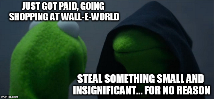 Evil Kermit Meme | JUST GOT PAID, GOING SHOPPING AT WALL-E-WORLD; STEAL SOMETHING SMALL AND INSIGNIFICANT... FOR NO REASON | image tagged in memes,evil kermit | made w/ Imgflip meme maker