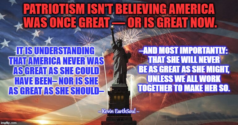 America  | PATRIOTISM ISN'T BELIEVING AMERICA WAS ONCE GREAT — OR IS GREAT NOW. IT IS UNDERSTANDING THAT AMERICA NEVER WAS AS GREAT AS SHE COULD HAVE BEEN– NOR IS SHE AS GREAT AS SHE SHOULD–; –AND MOST IMPORTANTLY: THAT SHE WILL NEVER BE AS GREAT AS SHE MIGHT, UNLESS WE ALL WORK TOGETHER TO MAKE HER SO. ~ Kevin EarthSoul ~ | image tagged in america | made w/ Imgflip meme maker