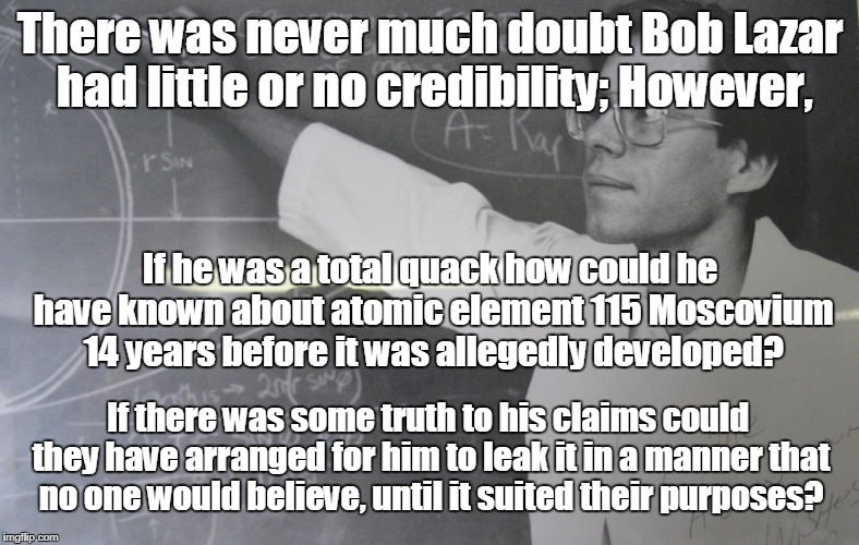 Bob Lazar leaks disinformation | There was never much doubt Bob Lazar had little or no credibility; However, If he was a total quack how could he have known about atomic element 115 Moscovium 14 years before it was allegedly developed? If there was some truth to his claims could they have arranged for him to leak it in a manner that no one would believe, until it suited their purposes? | image tagged in bob lazar,ufos,alien technology,ancient aliens | made w/ Imgflip meme maker