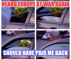 Kermit rolls up window | HEARD EUROPE AT WAR AGAIN; SHOULD HAVE PAID ME BACK | image tagged in kermit rolls up window | made w/ Imgflip meme maker