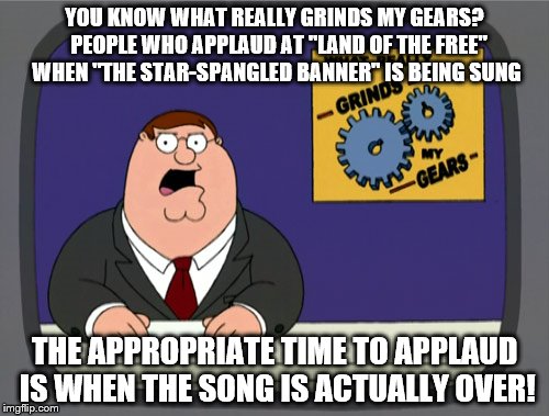 first national anthem meme. | YOU KNOW WHAT REALLY GRINDS MY GEARS?  PEOPLE WHO APPLAUD AT "LAND OF THE FREE" WHEN "THE STAR-SPANGLED BANNER" IS BEING SUNG; THE APPROPRIATE TIME TO APPLAUD IS WHEN THE SONG IS ACTUALLY OVER! | image tagged in memes,peter griffin news | made w/ Imgflip meme maker