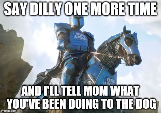 Dilly Dilly |  SAY DILLY ONE MORE TIME; AND I'LL TELL MOM WHAT YOU'VE BEEN DOING TO THE DOG | image tagged in bud knight,knight,bud light,dilly dilly,horses | made w/ Imgflip meme maker