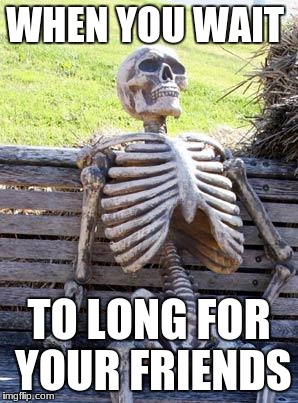 Waiting Skeleton Meme | WHEN YOU WAIT; TO LONG FOR YOUR FRIENDS | image tagged in memes,waiting skeleton | made w/ Imgflip meme maker