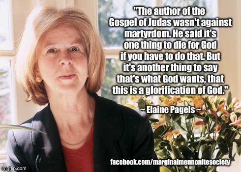 Gospel of Judas on martyrdom | "The author of the Gospel of Judas wasn't against martyrdom. He said it's one thing to die for God if you have to do that. But it's another thing to say that's what God wants, that this is a glorification of God."; ~ Elaine Pagels ~; facebook.com/marginalmennonitesociety | image tagged in gospel of judas,martyrdom,god,elaine pagels | made w/ Imgflip meme maker